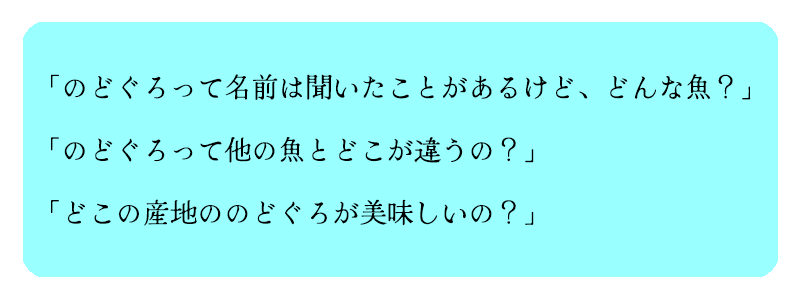 「のどぐろって名前は聞いたことがあるけど、どんな魚？」

「のどぐろって他の魚とどこが違うの？」

「どこの産地ののどぐろが美味しいの？」